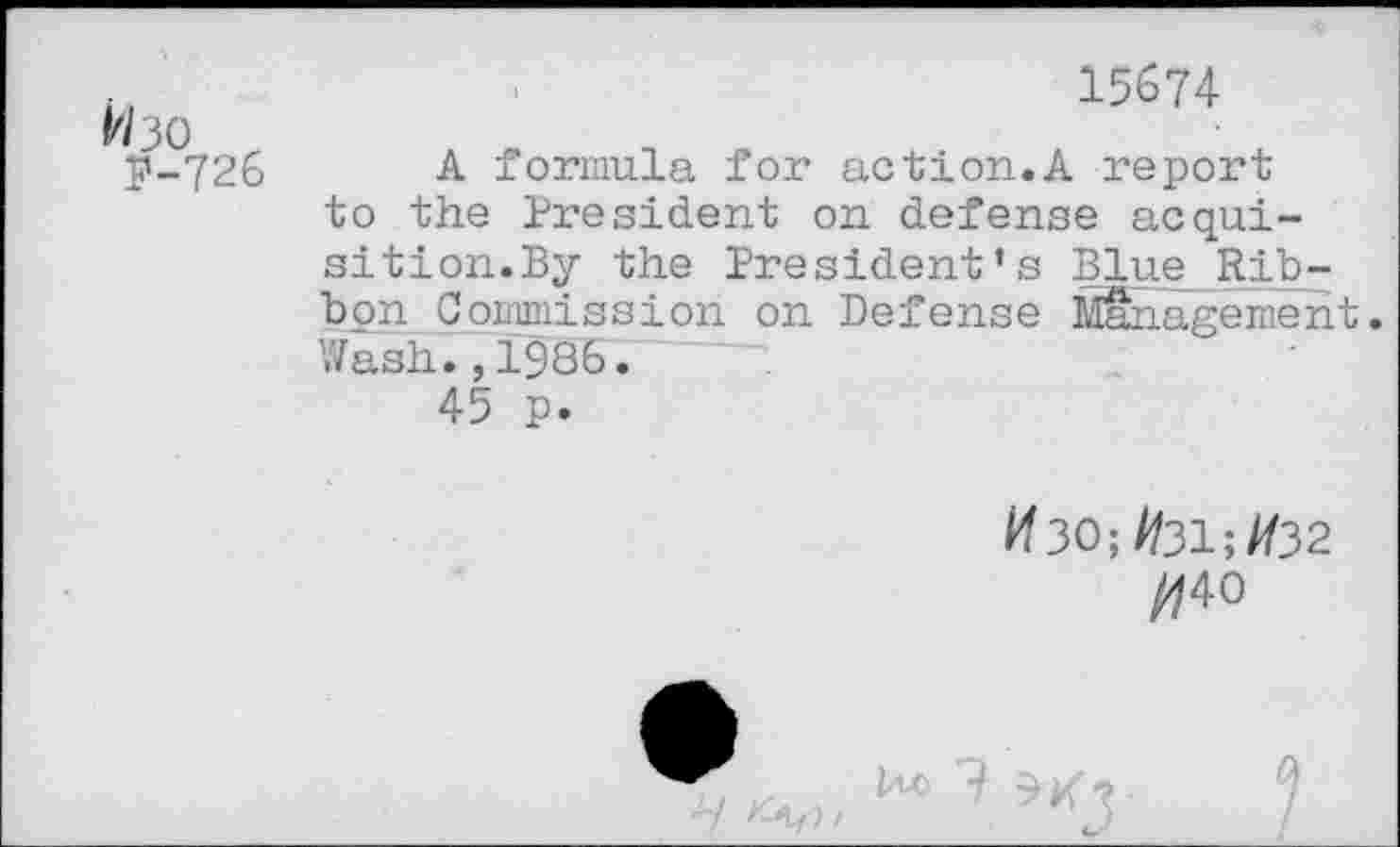 ﻿#30 r
P-726
15674
A formula for action.A report to the President on defense acquisition.By the President’s Blue Rib-bpnCommission on Defense Management. Wash. ,1986.
45 p.
#30;//31;//32
//40